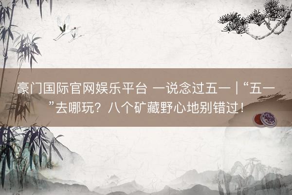 豪门国际官网娱乐平台 一说念过五一 | “五一”去哪玩？八个矿藏野心地别错过！