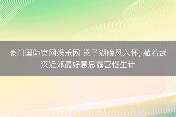 豪门国际官网娱乐网 梁子湖晚风入怀， 藏着武汉近郊最好意思露营慢生计