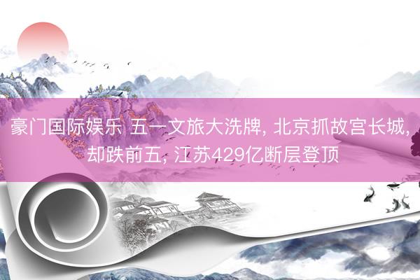 豪门国际娱乐 五一文旅大洗牌， 北京抓故宫长城， 却跌前五， 江苏429亿断层登顶