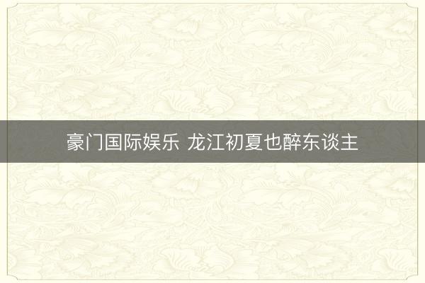 豪门国际娱乐 龙江初夏也醉东谈主