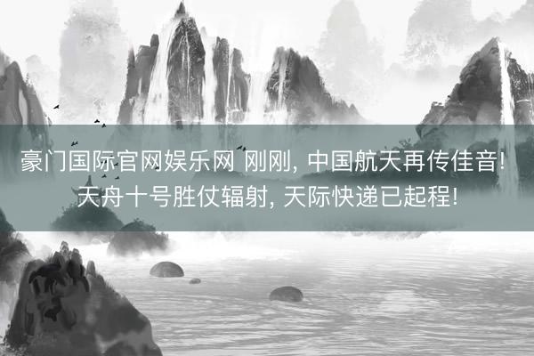 豪门国际官网娱乐网 刚刚， 中国航天再传佳音! 天舟十号胜仗辐射， 天际快递已起程!
