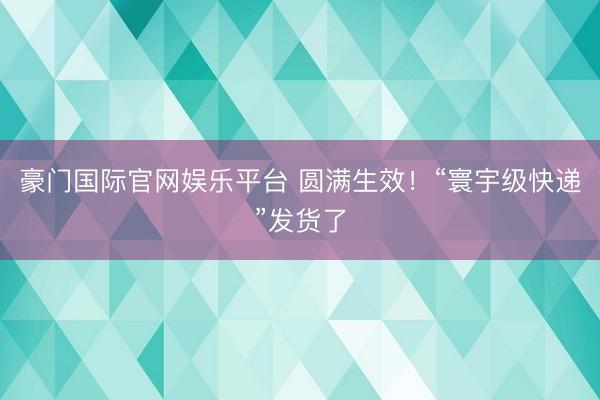 豪门国际官网娱乐平台 圆满生效！“寰宇级快递”发货了