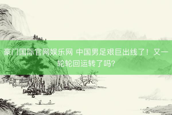 豪门国际官网娱乐网 中国男足艰巨出线了！又一轮轮回运转了吗？