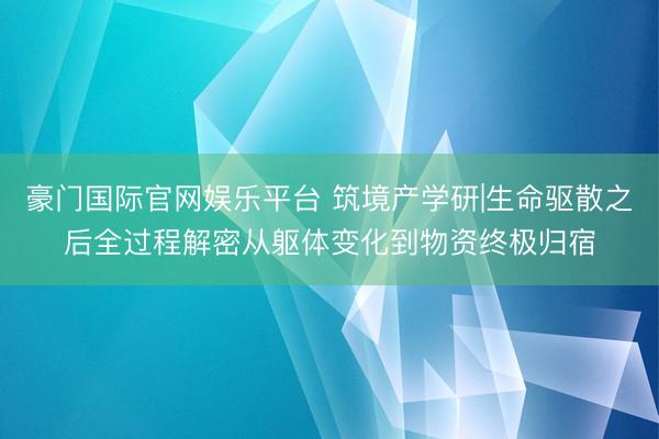 豪门国际官网娱乐平台 筑境产学研|生命驱散之后全过程解密从躯体变化到物资终极归宿