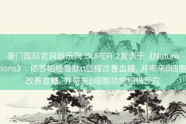 豪门国际官网娱乐网 SUPER 2发表于《Nature Communications》: 依苏帕格鲁肽α显耀改善血糖， 并带来β细胞功能积极反应