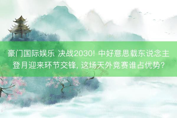 豪门国际娱乐 决战2030! 中好意思载东说念主登月迎来环节交锋, 这场天外竞赛谁占优势?