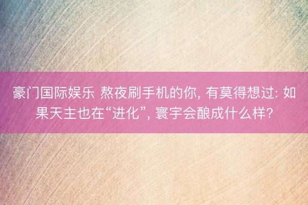 豪门国际娱乐 熬夜刷手机的你， 有莫得想过: 如果天主也在“进化”， 寰宇会酿成什么样?