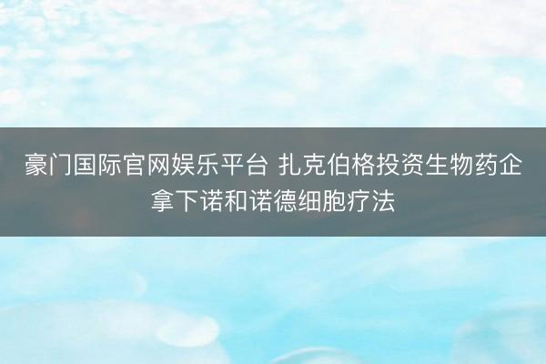 豪门国际官网娱乐平台 扎克伯格投资生物药企拿下诺和诺德细胞疗法