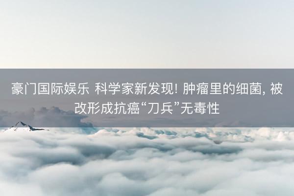豪门国际娱乐 科学家新发现! 肿瘤里的细菌， 被改形成抗癌“刀兵”无毒性