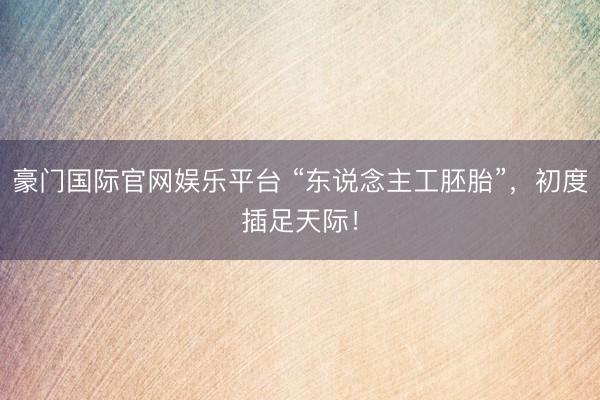 豪门国际官网娱乐平台 “东说念主工胚胎”，初度插足天际！