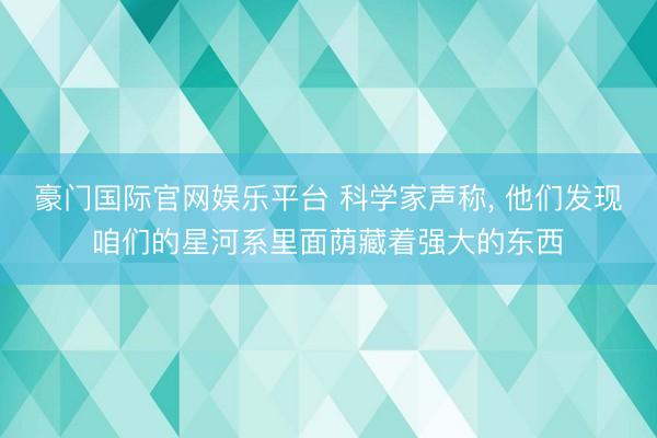 豪门国际官网娱乐平台 科学家声称， 他们发现咱们的星河系里面荫藏着强大的东西