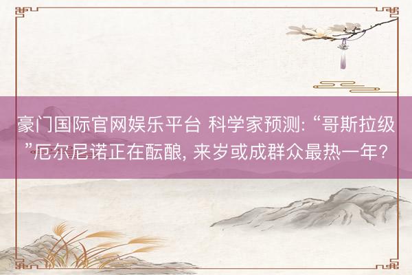 豪门国际官网娱乐平台 科学家预测: “哥斯拉级”厄尔尼诺正在酝酿， 来岁或成群众最热一年?