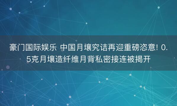 豪门国际娱乐 中国月壤究诘再迎重磅恣意! 0.5克月壤造纤维月背私密接连被揭开