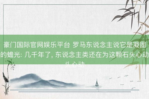 豪门国际官网娱乐平台 罗马东说念主说它是凝固的蟾光: 几千年了， 东说念主类还在为这颗石头心动