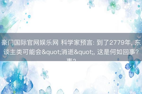 豪门国际官网娱乐网 科学家预言: 到了2779年， 东谈主类可能会"消逝"， 这是何如回事?
