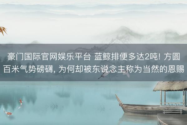 豪门国际官网娱乐平台 蓝鲸排便多达2吨! 方圆百米气势磅礴, 为何却被东说念主称为当然的恩赐
