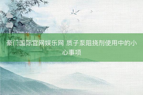 豪门国际官网娱乐网 质子泵阻挠剂使用中的小心事项