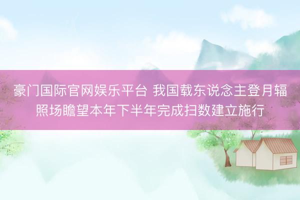 豪门国际官网娱乐平台 我国载东说念主登月辐照场瞻望本年下半年完成扫数建立施行