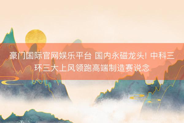 豪门国际官网娱乐平台 国内永磁龙头! 中科三环三大上风领跑高端制造赛说念