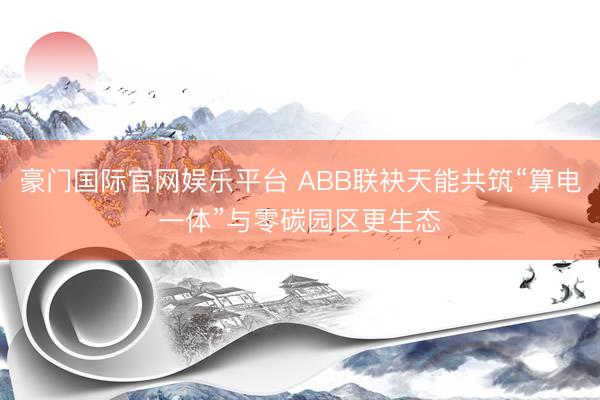豪门国际官网娱乐平台 ABB联袂天能共筑“算电一体”与零碳园区更生态