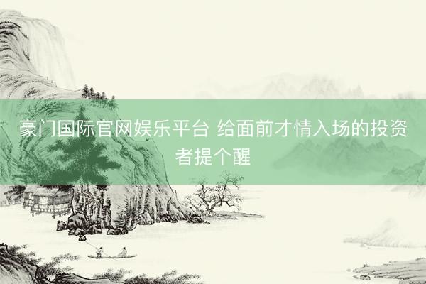 豪门国际官网娱乐平台 给面前才情入场的投资者提个醒