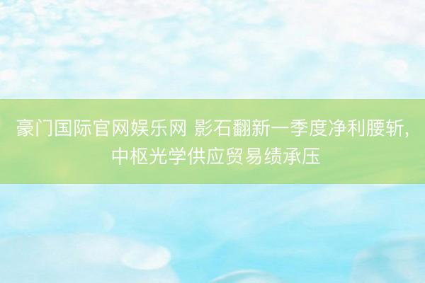 豪门国际官网娱乐网 影石翻新一季度净利腰斩， 中枢光学供应贸易绩承压