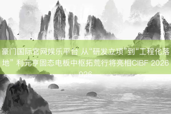 豪门国际官网娱乐平台 从“研发立项”到“工程化落地” 利元亨固态电板中枢拓荒行将亮相CIBF 2026