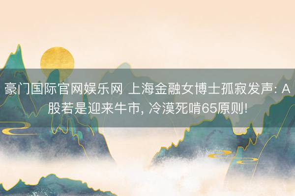 豪门国际官网娱乐网 上海金融女博士孤寂发声: A股若是迎来牛市， 冷漠死啃65原则!
