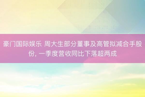 豪门国际娱乐 周大生部分董事及高管拟减合手股份， 一季度营收同比下落超两成
