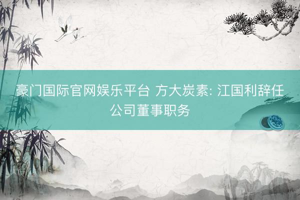 豪门国际官网娱乐平台 方大炭素: 江国利辞任公司董事职务