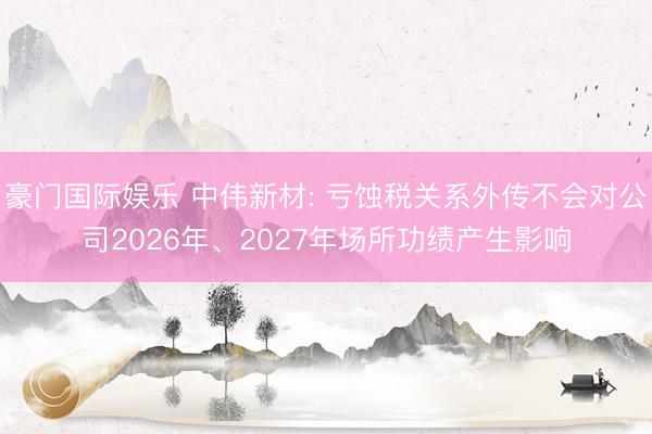 豪门国际娱乐 中伟新材: 亏蚀税关系外传不会对公司2026年、2027年场所功绩产生影响
