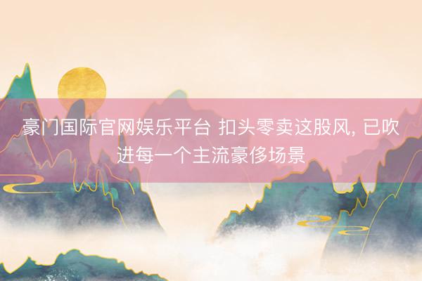 豪门国际官网娱乐平台 扣头零卖这股风， 已吹进每一个主流豪侈场景