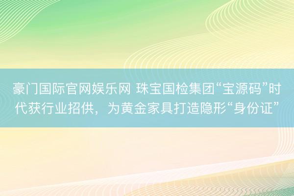豪门国际官网娱乐网 珠宝国检集团“宝源码”时代获行业招供，为黄金家具打造隐形“身份证”