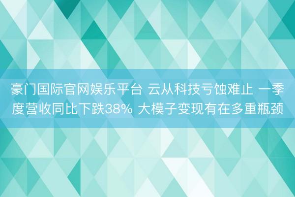 豪门国际官网娱乐平台 云从科技亏蚀难止 一季度营收同比下跌38% 大模子变现有在多重瓶颈