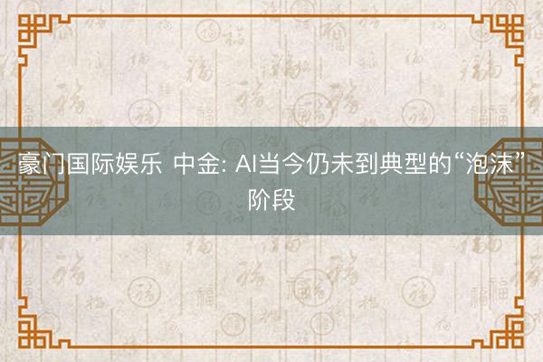 豪门国际娱乐 中金: AI当今仍未到典型的“泡沫”阶段
