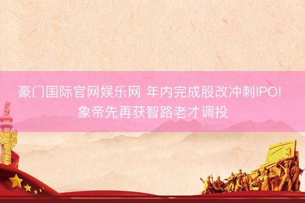 豪门国际官网娱乐网 年内完成股改冲刺IPO! 象帝先再获智路老才调投