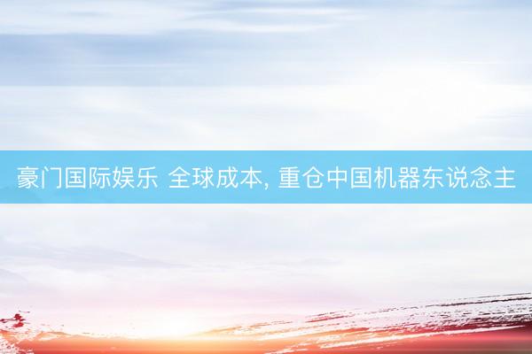豪门国际娱乐 全球成本， 重仓中国机器东说念主