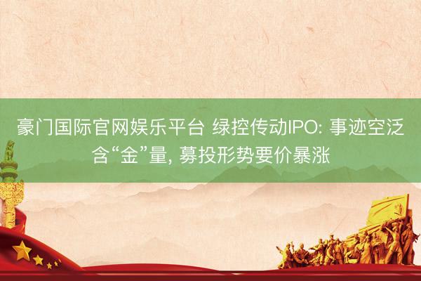 豪门国际官网娱乐平台 绿控传动IPO: 事迹空泛含“金”量， 募投形势要价暴涨