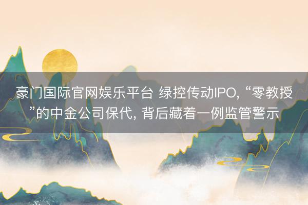 豪门国际官网娱乐平台 绿控传动IPO， “零教授”的中金公司保代， 背后藏着一例监管警示