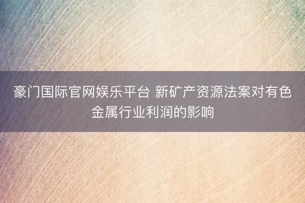 豪门国际官网娱乐平台 新矿产资源法案对有色金属行业利润的影响