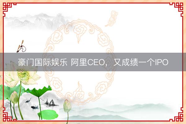 豪门国际娱乐 阿里CEO，又成绩一个IPO