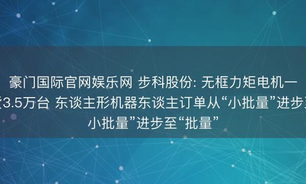 豪门国际官网娱乐网 步科股份: 无框力矩电机一季度出货3.5万台 东谈主形机器东谈主订单从“小批量”进步至“批量”