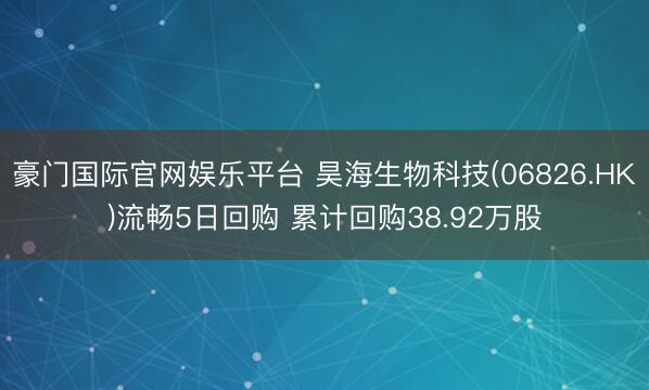 豪门国际官网娱乐平台 昊海生物科技(06826.HK)流畅5日回购 累计回购38.92万股