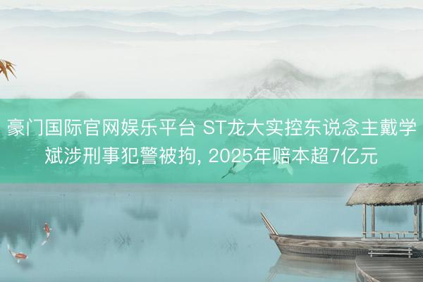 豪门国际官网娱乐平台 ST龙大实控东说念主戴学斌涉刑事犯警被拘， 2025年赔本超7亿元