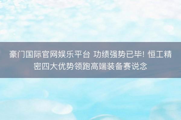 豪门国际官网娱乐平台 功绩强势已毕! 恒工精密四大优势领跑高端装备赛说念