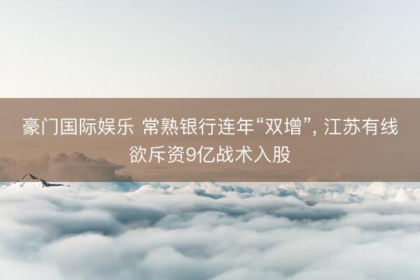 豪门国际娱乐 常熟银行连年“双增”， 江苏有线欲斥资9亿战术入股
