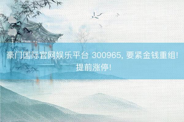 豪门国际官网娱乐平台 300965， 要紧金钱重组! 提前涨停!