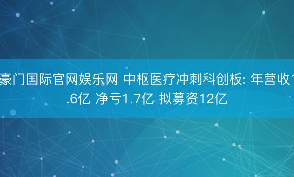 豪门国际官网娱乐网 中枢医疗冲刺科创板: 年营收1.6亿 净亏1.7亿 拟募资12亿