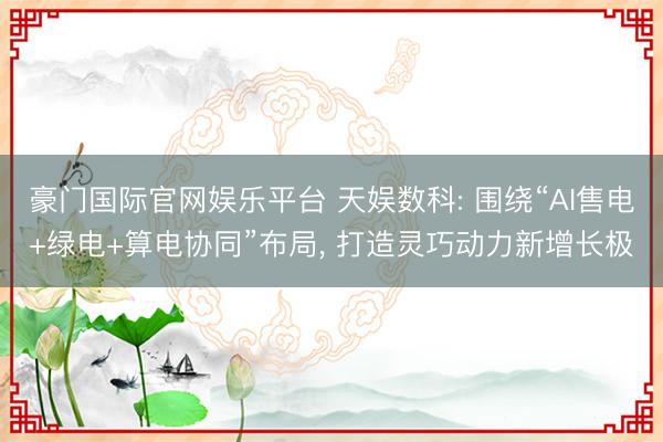 豪门国际官网娱乐平台 天娱数科: 围绕“AI售电+绿电+算电协同”布局， 打造灵巧动力新增长极