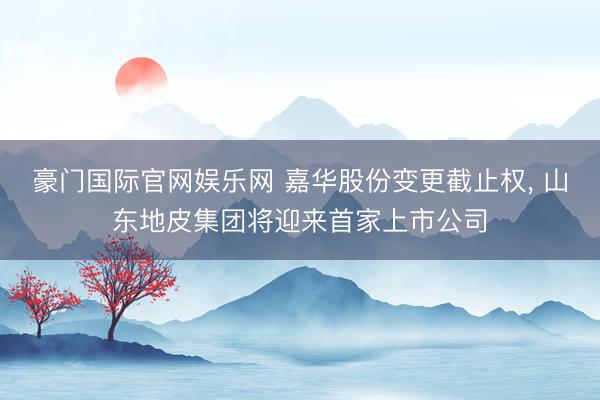豪门国际官网娱乐网 嘉华股份变更截止权， 山东地皮集团将迎来首家上市公司